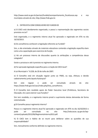 http://www.seed.se.gov.br/portais/fundeb/acompanhamento_fiscalizacao.asp e nos
municípios através do site, http://www.fnde.gov.br.
3. ENTREVISTA COM CONSELHEIRO DO FUNDEB DE
a) O CACS está devidamente organizado, e possui a representação dos segmentos sociais
previstos na Lei?
Está organizado, e o regimento interno atual foi aprovado e registrado em ATA no dia
16/10/2013.
b) Os conselheiros conhecem a legislação referente ao Fundeb?
Sim, e são orientados através de materiais educativos contendo a legislação específica bem
como uma capacitação para exercício da função.
c) Há um processo interno de discussões quanto às atribuições e competências desse
colegiado?
Existe o processo e até é previsto no regimento interno.
d) Foi aprovada legislação específica para a criação do CACS local?
A Lei Municipal n.° 8.228, de 20 de Julho de 2007.
e) O Conselho está em situação regular junto ao FNDE, ou seja, efetuou o devido
cadastramento junto àquela Autarquia?
Sim está regular e pode ser consultado através do site:
https://www.fnde.gov.br/cacs/index.php/lista_conselheiros.
f) O Conselho tem recebido apoio do Poder Executivo local (Prefeitura, Secretaria de
Educação, etc.) para exercer suas funções?
Sim tem recebido, e o regimento interno prevê o suprimento destas demandas de forma
sistematizada.
g) O Conselho possui regimento interno?
Possui e o regimento interno atual foi aprovado e registrado em ATA no dia 16/10/2013 e
pode ser consultado no site: http://educacao..sp.gov.br/wp-
content/uploads/2013/06/RegimentoInterno2013.pdf.
h) O CACS tem o hábito de se reunir para deliberar sobre as questões de sua
responsabilidade?
Sim, mensalmente conforme definido no regimento interno.
9
 