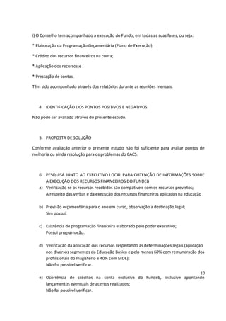 i) O Conselho tem acompanhado a execução do Fundo, em todas as suas fases, ou seja:
* Elaboração da Programação Orçamentária (Plano de Execução);
* Crédito dos recursos financeiros na conta;
* Aplicação dos recursos;e
* Prestação de contas.
Têm sido acompanhado através dos relatórios durante as reuniões mensais.
4. IDENTIFICAÇÃO DOS PONTOS POSITIVOS E NEGATIVOS
Não pode ser avaliado através do presente estudo.
5. PROPOSTA DE SOLUÇÃO
Conforme avaliação anterior o presente estudo não foi suficiente para avaliar pontos de
melhoria ou ainda resolução para os problemas do CACS.
6. PESQUISA JUNTO AO EXECUTIVO LOCAL PARA OBTENÇÃO DE INFORMAÇÕES SOBRE
A EXECUÇÃO DOS RECURSOS FINANCEIROS DO FUNDEB
a) Verificação se os recursos recebidos são compatíveis com os recursos previstos;
A respeito das verbas e da execução dos recursos financeiros aplicados na educação .
b) Previsão orçamentária para o ano em curso, observação a destinação legal;
Sim possui.
c) Existência de programação financeira elaborado pelo poder executivo;
Possui programação.
d) Verificação da aplicação dos recursos respeitando as determinações legais (aplicação
nos diversos segmentos da Educação Básica e pelo menos 60% com remuneração dos
profissionais do magistério e 40% com MDE);
Não foi possível verificar.
e) Ocorrência de créditos na conta exclusiva do Fundeb, inclusive apontando
lançamentos eventuais de acertos realizados;
Não foi possível verificar.
10
 