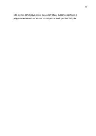 10
Não tivemos por objetivo avaliar ou apontar falhas, buscamos conhecer o
programa no cenário das escolas municipais do Município de Crisópolis.
 