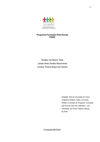 2
Programa Formação Pela Escola
PDDE
Givalda de Oliveira Silva
Josefa Alves Dantas Nascimento
Joniene Pereira Bispo dos Santos
Crisópolis-BA/2021
Atividade final de conclusão do Curso
Programa Dinheiro Direto na Escola
(PDDE) no âmbito do Programa Formação
pela Escola, para fins avaliativos, sob
orientação da Tutora Fabiane Dantas
da Silva
 