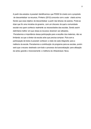8
A partir dos estudos é possível identificarmos que PDDE foi criado com o propósito
de descentralizar os recursos, Pinheiro (2012) concorda com o autor citado acima.
Sendo que esse objetivo de descentralizar a partir das leituras de autores, Pode-se
dizer que foi uma iniciativa do governo, com um discurso do qual a comunidade
escolar era quem conhecia realmente as necessidades das escolas. Sendo assim
delimitaria melhor em que áreas os recursos deveriam ser utilizados.
Percebemos a importância dessa participação para a escolha dos materiais, não se
limitando ao que o diretor da escola acha que precisa comprar. Pois com a
participação de todos é possível conhecer a visão de cada integrante para a
melhoria da escola. Percebemos a contribuição do programa para as escolas, porém
será que o recurso destinado com todo o processo de burocratização para utilização
da verba garante o funcionamento e melhoria da infraestrutura física.
 