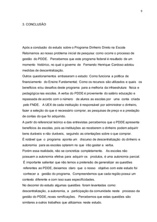 9
3. CONCLUSÃO
Após a conclusão do estudo sobre o Programa Dinheiro Direto na Escola
Retomamos ao nosso problema inicial de pesquisa: como ocorre o processo de
gestão do PDDE. Percebemos que este programa federal é resultado de um
momento histórico, no qual o governo de Fernando Henrique Cardoso adotou
medidas de descentralização.
Outros questionamentos embasaram o estudo: Como funciona a política de
financiamento do Ensino Fundamental; Como os recursos são utilizados e quais os
benefícios e/ou desafios deste programa para a melhoria da infraestrutura física e
pedagógica nas escolas. A verba do PDDE é proveniente do salário educação e
repassada de acordo com o número de alunos as escolas por uma conta criada
pelo FNDE. A UEX de cada instituição é responsável por administrar o dinheiro,
fazer a seleção do que é necessário comprar, as pesquisas de preço e a prestação
de contas do que foi adquirido.
A partir do referencial teórico e das entrevistas percebemos que o PDDE apresenta
benefícios às escolas, pois as instituições ao receberem o dinheiro podem adquirir
bens duráveis e não duráveis, seguindo as orientações sobre o que comprar.
É notável que o programa aponta um discurso de descentralização do dinheiro e
autonomia para as escolas optarem no que irão gastar a verba.
Porém essa realidade, não se concretiza completamente. As escolas não
possuem a autonomia efetiva para adquirir os produtos, é uma autonomia parcial.
É importante salientar que não temos a pretensão de generalizar as questões
referentes ao PDDE, deixamos claro que o nosso objetivo com este estudo foi
conhecer a gestão do programa. Compreendemos que cada região possui um
contexto diferente e com isso suas especificidades.
No decorrer do estudo algumas questões foram levantadas como:
descentralização, a autonomia, a participação da comunidade neste processo da
gestão do PDDE, novas ramificações. Percebemos que estas questões são
similares a outros trabalhos que utilizamos neste estudo.
 