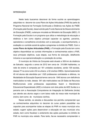 INTRODUÇÃO
Neste texto buscamos descrever de forma sucinta as aprendizagens
adquiridas no decorrer do curso Plano de Ações Articuladas (PAR) faz parte do
Programa Nacional de Formação Continuada a Distância nas Ações do FNDE
(Formação pela Escola), desenvolvido pelo Fundo Nacional de Desenvolvimento
da Educação (FNDE), autarquia vinculada ao Ministério da Educação (MEC). O
Formação pela Escola é um programa que utiliza a metodologia de educação a
distância e tem como objetivo principal capacitar os agentes, parceiros,
operadores e conselheiros envolvidos com a execução, o acompanhamento, a
avaliação e o controle social de ações e programas no âmbito do FNDE. Com o
curso Plano de Ações Articuladas (PAR), o Formação pela Escola tem como
objetivo disponibilizar ao cursista informações e conhecimentos sobre o PAR,
seus principais objetivos, suas etapas, sua forma de execução, detalhando
inclusive a sua operacionalização e a prestação de contas.
O município de Vitória da Conquista está situado a 509 km de distância
de Salvador, segundo o censo de 2012 tem cerca de 315.884 habitantes, na
rede de ensino é composta por 161 unidades escolares, sendo 129 escolas,
dessas 77 na zona rural e 52 na urbana e 32 creches CMEIs. Aproximadamente
45 mil alunos são atendidos por 1.525 professores contratados e efetivos, na
Modalidade de Educação Especial temos cerca de 1040 alunos com deficiência
matriculados na rede, desses 541 são matriculados nas 20 Salas de Recursos
Multifuncionais onde professoras especialistas fazem o Atendimento
Educacional Especializado (AEE) e inclusive com dois polos de AEE Surdez e a
parceria com a Associação Conquistense de Integração do Deficiente (Acide)
que atende aos alunos cegos e com baixa visão da nossa rede municipal de
ensino, bem como de municípios vizinhos.
Nesse sentido, os estudos e discussões nos permitiu compreender que
os conhecimentos adquiridos no decorrer do curso podem possibilitar nos
capacitar para acompanhar todas as etapas do PAR no nosso município e/ou
estado; sugerir ações para desenvolver a educação em seu município e/ou
estado, bem como fiscalizar o andamento das ações pactuadas no âmbito do
PAR no município e/ou estado. Para tanto, faz-se necessário compreender o
 