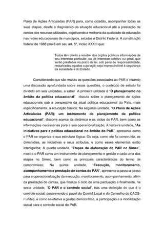 Plano de Ações Articuladas (PAR) para, como cidadão, acompanhar todas as
suas etapas, desde o diagnóstico da situação educacional até a prestação de
contas dos recursos utilizados, objetivando a melhoria da qualidade da educação
nas redes educacionais de municípios, estados e Distrito Federal. A constituição
federal de 1988 prevê em seu art. 5º, inciso XXXIII que:
Todos têm direito a receber dos órgãos públicos informações de
seu interesse particular, ou de interesse coletivo ou geral, que
serão prestadas no prazo da lei, sob pena de responsabilidade,
ressalvadas aquelas cujo sigilo seja imprescindível à segurança
da sociedade e do Estado.
Considerando que são muitas as questões associadas ao PAR e visando
uma discussão aprofundada sobre essas questões, o conteúdo de estudo foi
dividido em seis unidades, a saber A primeira unidade é “O planejamento no
âmbito da política educacional” discute sobre o planejamento de ações
educacionais sob a perspectiva da atual política educacional do País, mais
especificamente, a educação básica; Na segunda unidade, “O Plano de Ações
Articuladas (PAR): um instrumento de planejamento da política
educacional”, discorre acerca da dinâmica e os ciclos do PAR, bem como as
informações necessárias para a sua operacionalização; A terceira unidade, “As
iniciativas para a política educacional no âmbito do PAR”, apresenta como
o PAR se organiza e sua estrutura lógica. Ou seja, como ele foi construído, as
dimensões, as iniciativas e seus atributos, e como esses elementos estão
interligados; A quarta unidade, “Etapas de elaboração do PAR no Simec”,
mostra o PAR como um instrumento de planejamento e gestão e cada uma das
etapas no Simec, bem como as principais características do termo de
compromisso; Na quinta unidade, “Execução, monitoramento,
acompanhamento e prestação de contas do PAR”, apresenta o passo a passo
para a operacionalização da execução, monitoramento, acompanhamento, além
da prestação de contas, que finaliza o ciclo de uma pactuação e finalmente, na
sexta unidade, “O PAR e o controle social”, trás uma definição do que é o
controle social, descrevendo o papel do Comitê Local e do Conselho do CACS-
Fundeb, e como se efetiva a gestão democrática, a participação e a mobilização
social para o controle social do PAR.
 