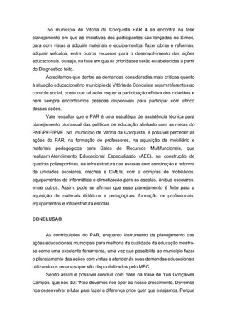 No município de Vitoria da Conquista PAR 4 se encontra na fase
planejamento em que as iniciativas dos participantes são lançadas no Simec,
para com vistas a adquirir materiais e equipamentos, fazer obras e reformas,
adquirir veículos, entre outros recursos para o desenvolvimento das ações
educacionais, ou seja, na fase em que as prioridades serão estabelecidas a partir
do Diagnóstico feito.
Acreditamos que dentre as demandas consideradas mais críticas quanto
à situação educacional no município de Vitória da Conquista sejam referentes ao
controle social, posto que tal ação requer a participação efetiva dos cidadãos e
nem sempre encontramos pessoas disponíveis para participar com afinco
dessas ações.
Vale ressaltar que o PAR é uma estratégia de assistência técnica para
planejamento plurianual das políticas de educação alinhado com as metas do
PNE/PEE/PME. No município de Vitória da Conquista, é possível perceber as
ações do PAR, na formação de professores, na aquisição de mobiliário e
materiais pedagógicos para Salas de Recursos Multifuncionais, que
realizam Atendimento Educacional Especializado (AEE), na construção de
quadras poliesportivas, na infra estrutura das escolas com construção e reforma
de unidades escolares, creches e CMEIs, com a compras de mobiliários,
equipamentos de informática e climatização para as escolas, ônibus escolares,
entre outros. Assim, pode se afirmar que esse planejamento é feito para a
aquisição de materiais didáticos e pedagógicos, formação de profissionais,
equipamentos e infraestrutura escolar.
CONCLUSÃO
As contribuições do PAR, enquanto instrumento de planejamento das
ações educacionais municipais para melhoria da qualidade da educação mostra-
se como uma excelente ferramenta, uma vez que possibilita ao município fazer
o planejamento das ações com vistas a atender às suas demandas educacionais
utilizando os recursos que são disponibilizados pelo MEC.
Sendo assim é possível concluir com base na frase de Yuri Gonçalves
Campos, que nos diz: “Não devemos nos opor ao nosso crescimento. Devemos
nos desenvolver e lutar para fazer a diferença onde quer que estejamos. Porque
 