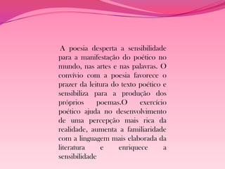 A poesia desperta a sensibilidade
para a manifestação do poético no
mundo, nas artes e nas palavras. O
convívio com a poesia favorece o
prazer da leitura do texto poético e
sensibiliza para a produção dos
próprios     poemas.O      exercício
poético ajuda no desenvolvimento
de uma percepção mais rica da
realidade, aumenta a familiaridade
com a linguagem mais elaborada da
literatura    e     enriquece      a
sensibilidade
 
