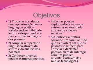 Objetivos
 1) Propiciar aos alunos        4)Recitar poesias
  uma aproximação com a           explorando os recursos
  linguagem poética               existentes na oralidade
  fortalecendo o hábito de        através de vídeos e
  leitura e despertando-os        musicas.
  para o universo mágico         5) Conhecer a prática
  dos poemas;                     social de um sarau (e tudo
 2) Ampliar o repertório         que a envolve) em que as
  linguístico através da          pessoas se reúnem para
  leitura e da análise dos        apreciar e declamar
  poemas;                         poesias, além de interagir
 3) Conhecer diversas            com um público
  poesias e autores poéticos.     ouvinte, e através das
                                  mídias tecnológicas.
 