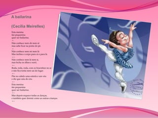 A bailarina

(Cecília Meirelles)
Esta menina
tão pequenina
quer ser bailarina.
—
Não conhece nem dó nem ré
mas sabe ficar na ponta do pé.
—
Não conhece nem mi nem fá
Mas inclina o corpo para cá e para lá.
—–
Não conhece nem lá nem si,
mas fecha os olhos e sorri.
—-
Roda, roda, roda, com os bracinhos no ar
e não fica tonta nem sai do lugar.
—-
Põe no cabelo uma estrela e um véu
e diz que caiu do céu.
—-
Esta menina
tão pequenina
quer ser bailarina.
—-
Mas depois esquece todas as danças,
e também quer dormir como as outras crianças.
—-
 