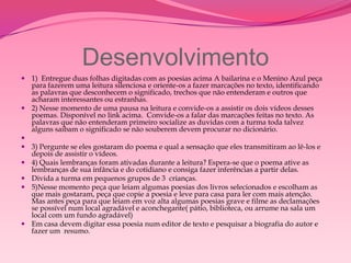 Desenvolvimento
 1) Entregue duas folhas digitadas com as poesias acima A bailarina e o Menino Azul peça
  para fazerem uma leitura silenciosa e oriente-os a fazer marcações no texto, identificando
  as palavras que desconhecem o significado, trechos que não entenderam e outros que
  acharam interessantes ou estranhas.
 2) Nesse momento de uma pausa na leitura e convide-os a assistir os dois vídeos desses
  poemas. Disponível no link acima. Convide-os a falar das marcações feitas no texto. As
  palavras que não entenderam primeiro socialize as duvidas com a turma toda talvez
  alguns saibam o significado se não souberem devem procurar no dicionário.

 3) Pergunte se eles gostaram do poema e qual a sensação que eles transmitiram ao lê-los e
  depois de assistir o vídeos.
 4) Quais lembranças foram ativadas durante a leitura? Espera-se que o poema ative as
  lembranças de sua infância e do cotidiano e consiga fazer inferências a partir delas.
 Divida a turma em pequenos grupos de 3 crianças.
 5)Nesse momento peça que leiam algumas poesias dos livros selecionados e escolham as
  que mais gostaram, peça que copie a poesia e leve para casa para ler com mais atenção.
  Mas antes peça para que leiam em voz alta algumas poesias grave e filme as declamações
  se possível num local agradável e aconchegante( pátio, biblioteca, ou arrume na sala um
  local com um fundo agradável)
 Em casa devem digitar essa poesia num editor de texto e pesquisar a biografia do autor e
  fazer um resumo.
 