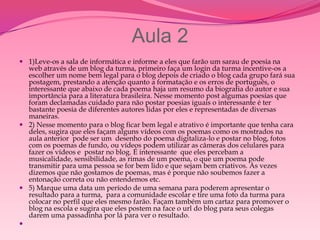 Aula 2
 1)Leve-os a sala de informática e informe a eles que farão um sarau de poesia na
  web através de um blog da turma, primeiro faça um login da turma incentive-os a
  escolher um nome bem legal para o blog depois de criado o blog cada grupo fará sua
  postagem, prestando a atenção quanto a formatação e os erros de português, o
  interessante que abaixo de cada poema haja um resumo da biografia do autor e sua
  importância para a literatura brasileira. Nesse momento post algumas poesias que
  foram declamadas cuidado para não postar poesias iguais o interessante é ter
  bastante poesia de diferentes autores lidas por eles e representadas de diversas
  maneiras.
 2) Nesse momento para o blog ficar bem legal e atrativo é importante que tenha cara
  deles, sugira que eles façam alguns vídeos com os poemas como os mostrados na
  aula anterior pode ser um desenho do poema digitaliza-lo e postar no blog, fotos
  com os poemas de fundo, ou vídeos podem utilizar as câmeras dos celulares para
  fazer os vídeos e postar no blog. É interessante que eles percebam a
  musicalidade, sensibilidade, as rimas de um poema, o que um poema pode
  transmitir para uma pessoa se for bem lido e que sejam bem criativos. Às vezes
  dizemos que não gostamos de poemas, mas é porque não soubemos fazer a
  entonação correta ou não entendemos etc.
 5) Marque uma data um período de uma semana para poderem apresentar o
  resultado para a turma, para a comunidade escolar e tire uma foto da turma para
  colocar no perfil que eles mesmo farão. Façam também um cartaz para promover o
  blog na escola e sugira que eles postem na face o url do blog para seus colegas
  darem uma passadinha por lá para ver o resultado.

 