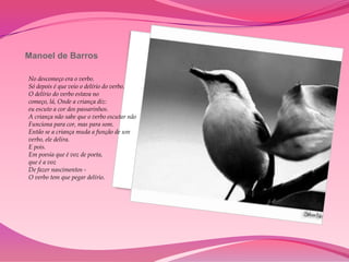 Manoel de Barros

No descomeço era o verbo.
Só depois é que veio o delírio do verbo.
O delírio do verbo estava no
começo, lá, Onde a criança diz:
eu escuto a cor dos passarinhos.
A criança não sabe que o verbo escutar não
Funciona para cor, mas para som.
Então se a criança muda a função de um
verbo, ele delira.
E pois.
Em poesia que é voz de poeta,
que é a voz
De fazer nascimentos -
O verbo tem que pegar delírio.
 