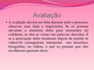 Avaliação
 A avaliação deverá ser feita durante todo o processo,
 observar suas falas e impressões, Se os poemas
 ativaram a memória deles para momentos do
 cotidiano, se eles se viram nas palavras descritas. E
 se a apreciação deles mudaram depois de assistir os
 vídeos.Se conseguiram interpretar nos desenhos,
 fotografias, ou vídeos, o que os poemas que eles
 escolheram queriam dizer.
 