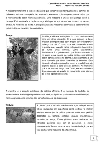 Centro Educacional 104 do Recanto das Emas
Artes / Professor: Jailson Carvalho
2
A máscara transforma o corpo do bailarino que conserva sua individualidade e, servindo-se
dele como se fosse um suporte vivo e animado, encarna a outro ser gênio, animal mítico que
é representando assim momentaneamente. Uma máscara é um ser que protege quem a
carrega. Está destinada a captar a força vital que escapa de um ser humano ou de um
animal, no momento da morte. A energia captada na máscara é controlada e posteriormente
redistribuída em benefício da coletividade.
Dança:
A memória é o aspecto ontológico da estética africana. É a memória da tradição, da
ancestralidade e do antigo equilíbrio da natureza, da época na qual não existiam diferenças,
nem separação entre o mundo dos seres humanos e os dos deuses.
Pintura:
Na dança africana, cada parte do corpo movimenta-se
com um ritmo diferente. O s pés seguem a base
musical, acompanhados pelos braços que equilibram o
balanço dos pés. O corpo pode ser comparado a uma
orquestra que, tocando vários instrumentos, harmoniza-
os numa única sinfonia. Outra característica
fundamental é o policentrismo que indica a existência
no corpo e na música de vários centros energéticos,
assim como acontece no cosmo. A dança africana é um
texto formado por várias camadas de sentidos. Esta
dimensionalidade é entendida como a possibilidade de
exprimir através e para todos os sentidos. No momento
que a sacerdotisa dança para Oxum, ela está criando a
água doce não só através do movimento, mas através
de todo o aparelho sensorial.
A pintura parece ser atividade bastante apreciada por essas
tribos, realizadas em superfícies como pedras. O melhor
exemplo desse tipo de prática pode ser dado pelas pedras
decoradas do Sahara, pintadas durante interrompidos
períodos de tempo. Essas pinturas eram realizadas por
nômades pastores que por ali passavam e, muito
provavelmente, faziam parte de seus ritos de iniciação para a
vida adulta, tema frequente da arte primitiva.
 