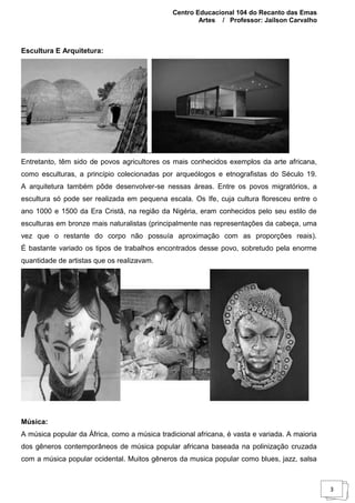Centro Educacional 104 do Recanto das Emas
Artes / Professor: Jailson Carvalho
3
Escultura E Arquitetura:
Entretanto, têm sido de povos agricultores os mais conhecidos exemplos da arte africana,
como esculturas, a princípio colecionadas por arqueólogos e etnografistas do Século 19.
A arquitetura também pôde desenvolver-se nessas áreas. Entre os povos migratórios, a
escultura só pode ser realizada em pequena escala. Os Ife, cuja cultura floresceu entre o
ano 1000 e 1500 da Era Cristã, na região da Nigéria, eram conhecidos pelo seu estilo de
esculturas em bronze mais naturalistas (principalmente nas representações da cabeça, uma
vez que o restante do corpo não possuía aproximação com as proporções reais).
É bastante variado os tipos de trabalhos encontrados desse povo, sobretudo pela enorme
quantidade de artistas que os realizavam.
Música:
A música popular da África, como a música tradicional africana, é vasta e variada. A maioria
dos gêneros contemporâneos de música popular africana baseada na polinização cruzada
com a música popular ocidental. Muitos gêneros da musica popular como blues, jazz, salsa
 