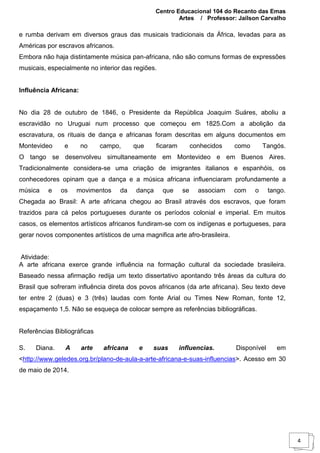 Centro Educacional 104 do Recanto das Emas
Artes / Professor: Jailson Carvalho
4
e rumba derivam em diversos graus das musicais tradicionais da África, levadas para as
Américas por escravos africanos.
Embora não haja distintamente música pan-africana, não são comuns formas de expressões
musicais, especialmente no interior das regiões.
Influência Africana:
No dia 28 de outubro de 1846, o Presidente da República Joaquim Suáres, aboliu a
escravidão no Uruguai num processo que começou em 1825.Com a abolição da
escravatura, os rituais de dança e africanas foram descritas em alguns documentos em
Montevideo e no campo, que ficaram conhecidos como Tangós.
O tango se desenvolveu simultaneamente em Montevideo e em Buenos Aires.
Tradicionalmente considera-se uma criação de imigrantes italianos e espanhóis, os
conhecedores opinam que a dança e a música africana influenciaram profundamente a
música e os movimentos da dança que se associam com o tango.
Chegada ao Brasil: A arte africana chegou ao Brasil através dos escravos, que foram
trazidos para cá pelos portugueses durante os períodos colonial e imperial. Em muitos
casos, os elementos artísticos africanos fundiram-se com os indígenas e portugueses, para
gerar novos componentes artísticos de uma magnifica arte afro-brasileira.
Atividade:
A arte africana exerce grande influência na formação cultural da sociedade brasileira.
Baseado nessa afirmação redija um texto dissertativo apontando três áreas da cultura do
Brasil que sofreram influência direta dos povos africanos (da arte africana). Seu texto deve
ter entre 2 (duas) e 3 (três) laudas com fonte Arial ou Times New Roman, fonte 12,
espaçamento 1,5. Não se esqueça de colocar sempre as referências bibliográficas.
Referências Bibliográficas
S. Diana. A arte africana e suas influencias. Disponível em
<http://www.geledes.org.br/plano-de-aula-a-arte-africana-e-suas-influencias>. Acesso em 30
de maio de 2014.
 