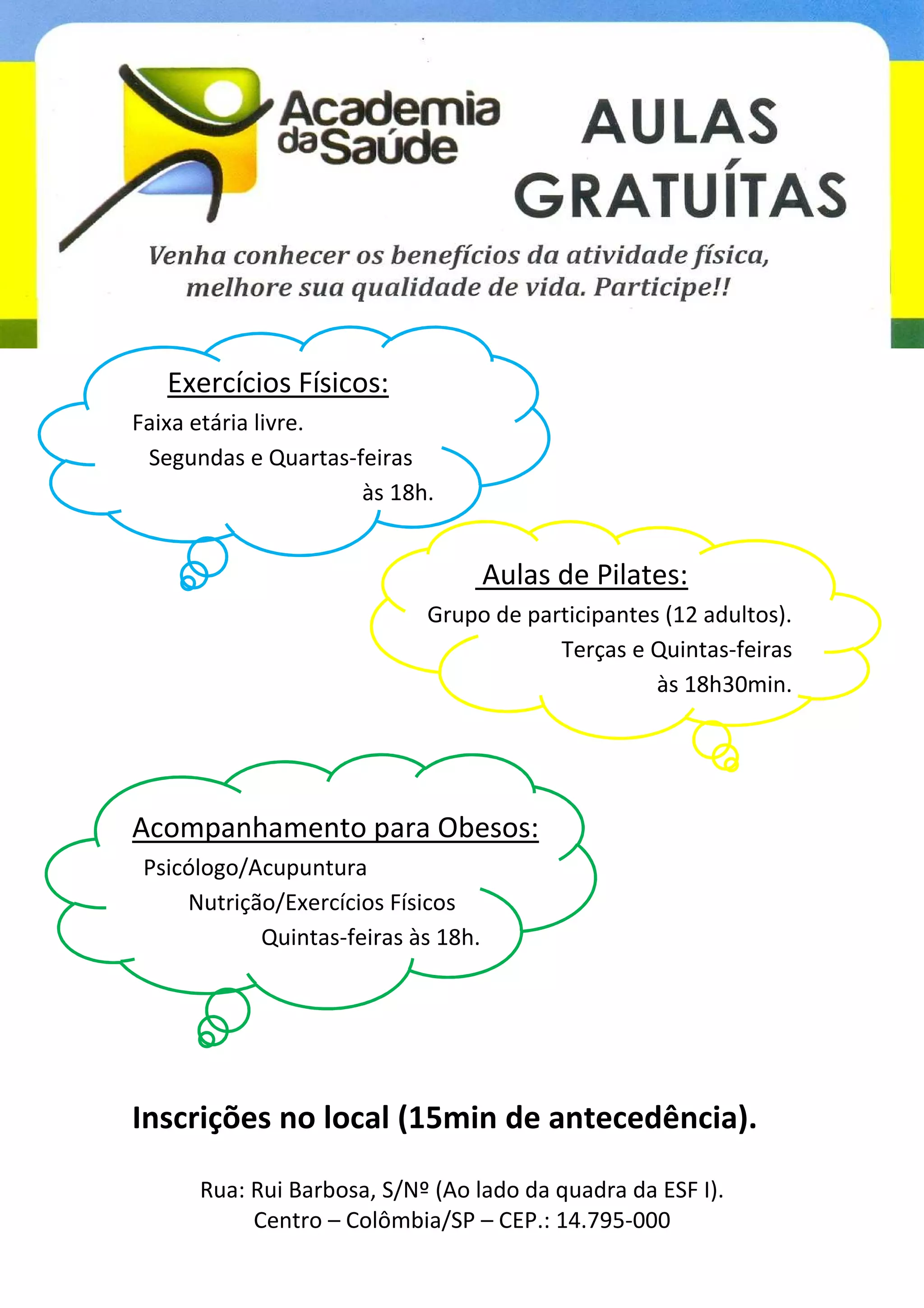 Exercícios Físicos:
Faixa etária livre.
Segundas e Quartas-feiras
às 18h.
Aulas de Pilates:
Grupo de participantes (12 adultos).
Terças e Quintas-feiras
às 18h30min.
Acompanhamento para Obesos:
Psicólogo/Acupuntura
Nutrição/Exercícios Físicos
Quintas-feiras às 18h.
Inscrições no local (15min de antecedência).
Rua: Rui Barbosa, S/Nº (Ao lado da quadra da ESF I).
Centro – Colômbia/SP – CEP.: 14.795-000