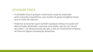 ATIVIDADE FÍSICA
▪ A atividade física é qualquer movimento corporal, produzido
pelos músculos esqueléticos, que resulte em gasto energético maior
que os níveis de repouso.
▪ Podemos acrescentar que é também qualquer esforço muscular pré
determinado, destinado a executar uma tarefa, seja ela um "piscar
dos olhos", um deslocamento dos pés, e até um movimento complexo
de finta em alguma competição desportiva.
 