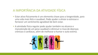 A IMPORTÂNCIA DA ATIVIDADE FÍSICA
▪ Estar ativo fisicamente é um elemento chave para a longevidade, para
uma vida mais feliz e saudável. Pode ajudar a aliviar o estresse e
fornecer um sentimento agradável de bem estar.
▪ A atividade física regular pode ajudar também no alcance e
manutenção de um peso saudável e diminuir o risco de doenças
crônicas e cardíacas, além de melhorar o humor e auto estima.
 