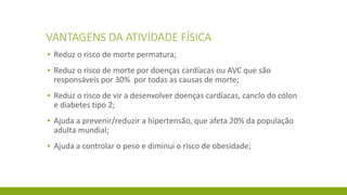 VANTAGENS DA ATIVIDADE FÍSICA
▪ Reduz o risco de morte permatura;
▪ Reduz o risco de morte por doenças cardíacas ou AVC que são
responsáveis por 30% por todas as causas de morte;
▪ Reduz o risco de vir a desenvolver doenças cardíacas, canclo do cólon
e diabetes tipo 2;
▪ Ajuda a prevenir/reduzir a hipertensão, que afeta 20% da população
adulta mundial;
▪ Ajuda a controlar o peso e diminui o risco de obesidade;
 