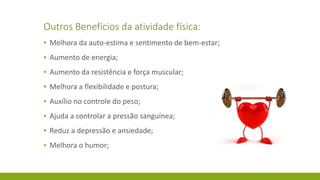 Outros Benefícios da atividade física:
▪ Melhora da auto-estima e sentimento de bem-estar;
▪ Aumento de energia;
▪ Aumento da resistência e força muscular;
▪ Melhora a flexibilidade e postura;
▪ Auxílio no controle do peso;
▪ Ajuda a controlar a pressão sanguínea;
▪ Reduz a depressão e ansiedade;
▪ Melhora o humor;
 