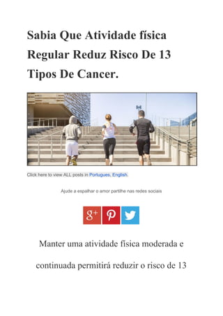 Sabia Que Atividade física 
Regular Reduz Risco De 13 
Tipos De Cancer. 
 
Click here to view ALL posts in ​Portugues​, ​English​. 
Ajude a espalhar o amor partilhe nas redes sociais 
 
Manter uma atividade física moderada e 
continuada permitirá reduzir o risco de 13 
 