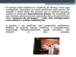 • O cansaço pode também ser resultado de doença, como uma
  constipação, uma gripe, ou outros problemas mais graves. No
  entanto, a maior parte das pessoas que se sentem cansadas,
  sentem-se assim por descansarem pouco. Na sociedade em
  que vivemos, poucas pessoas começam o dia sem recorrerem a
  estes “motores de arranque” – café, chá, refrigerantes
  com cafeína e outras substâncias.

• A insónia é um problema com proporções epidémicas.
  Milhões de pessoas tomam sedativos e tranquilizantes,
  procurando, desesperadamente, aquele descanso... que
  restaure          as          suas          energias.
 