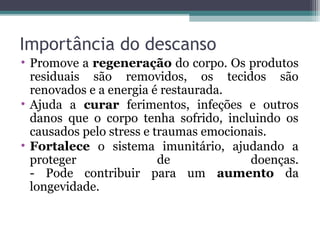 Importância do descanso
• Promove a regeneração do corpo. Os produtos
  residuais são removidos, os tecidos são
  renovados e a energia é restaurada.
• Ajuda a curar ferimentos, infeções e outros
  danos que o corpo tenha sofrido, incluindo os
  causados pelo stress e traumas emocionais.
• Fortalece o sistema imunitário, ajudando a
  proteger                de            doenças.
  - Pode contribuir para um aumento da
  longevidade.
 