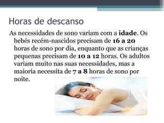 Horas de descanso
As necessidades de sono variam com a idade. Os
 bebés recém-nascidos precisam de 16 a 20
 horas de sono por dia, enquanto que as crianças
 pequenas precisam de 10 a 12 horas. Os adultos
 variam muito nas suas necessidades, mas a
 maioria necessita de 7 a 8 horas de sono por
 noite.
 