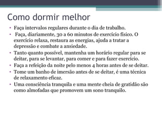Como dormir melhor
• Faça intervalos regulares durante o dia de trabalho.
• Faça, diariamente, 30 a 60 minutos de exercício físico. O
  exercício relaxa, restaura as energias, ajuda a tratar a
  depressão e combate a ansiedade.
• Tanto quanto possível, mantenha um horário regular para se
  deitar, para se levantar, para comer e para fazer exercício.
• Faça a refeição da noite pelo menos 4 horas antes de se deitar.
• Tome um banho de imersão antes de se deitar, é uma técnica
  de relaxamento eficaz.
• Uma consciência tranquila e uma mente cheia de gratidão são
  como almofadas que promovem um sono tranquilo.
 