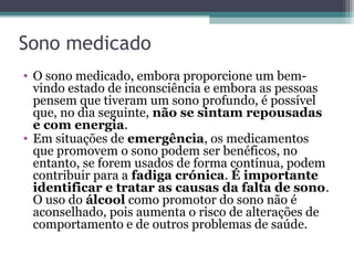 Sono medicado
• O sono medicado, embora proporcione um bem-
  vindo estado de inconsciência e embora as pessoas
  pensem que tiveram um sono profundo, é possível
  que, no dia seguinte, não se sintam repousadas
  e com energia.
• Em situações de emergência, os medicamentos
  que promovem o sono podem ser benéficos, no
  entanto, se forem usados de forma contínua, podem
  contribuir para a fadiga crónica. É importante
  identificar e tratar as causas da falta de sono.
  O uso do álcool como promotor do sono não é
  aconselhado, pois aumenta o risco de alterações de
  comportamento e de outros problemas de saúde.
 