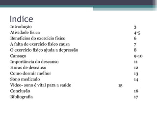 Indice
Introdução                                  3
Atividade física                            4-5
Benefícios do exercício físico              6
A falta de exercício físico causa           7
O exercício físico ajuda a depressão        8
Cansaço                                     9-10
Importância do descanso                     11
Horas de descanso                           12
Como dormir melhor                          13
Sono medicado                               14
Vídeo- sono é vital para a saúde       15
Conclusão                                   16
Bibliografia                                17
 