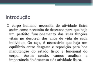 Introdução
O corpo humano necessita de atividade física
 assim como necessita de descanso para que haja
 um perfeito funcionamento das suas funções
 vitais no decorrer dos anos de vida de cada
 indivíduo. Ou seja, é necessário que haja um
 equilíbrio entre desgaste e reposição para boa
 manutenção do estado físico e funcional do
 corpo. Assim sendo, vamos analisar a
 importância do descanso e da atividade física.
 