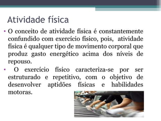 Atividade física
• O conceito de atividade física é constantemente
  confundido com exercício físico, pois, atividade
  física é qualquer tipo de movimento corporal que
  produz gasto energético acima dos níveis de
  repouso.
• O exercício físico caracteriza-se por ser
  estruturado e repetitivo, com o objetivo de
  desenvolver aptidões físicas e habilidades
  motoras.
 