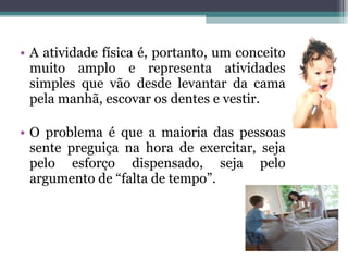 • A atividade física é, portanto, um conceito
  muito amplo e representa atividades
  simples que vão desde levantar da cama
  pela manhã, escovar os dentes e vestir.

• O problema é que a maioria das pessoas
  sente preguiça na hora de exercitar, seja
  pelo esforço dispensado, seja pelo
  argumento de “falta de tempo”.
 