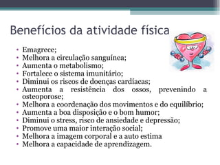Benefícios da atividade física
 •   Emagrece;
 •   Melhora a circulação sanguínea;
 •   Aumenta o metabolismo;
 •   Fortalece o sistema imunitário;
 •   Diminui os riscos de doenças cardíacas;
 •   Aumenta a resistência dos ossos, prevenindo a
     osteoporose;
 •   Melhora a coordenação dos movimentos e do equilíbrio;
 •   Aumenta a boa disposição e o bom humor;
 •   Diminui o stress, risco de ansiedade e depressão;
 •   Promove uma maior interação social;
 •   Melhora a imagem corporal e a auto estima
 •   Melhora a capacidade de aprendizagem.
 