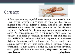 Cansaço
• A falta de descanso, especialmente do sono, é acumulativa.
  Uma pessoa necessita de 7 horas de sono por dia para se
  manter bem, se só dormir 6 horas, fica com um défice
  mínimo de 1 hora de sono por dia. Ao fim de uma
  semana, o défice é de 7 horas, equivalente a uma noite de
  sono! As consequências são significativas. Para além do
  cansaço e da falta de energia, há também um aumento da
  irritabilidade. Todas as atividades requerem mais esforço
  físico e de concentração, até que, por fim, a tarefa mais
  simples parece ter um peso esmagador. O cansaço reduz a
  criatividade, o bom senso e a eficiência. E, se não for aliviado,
  este pode culminar em exaustão, depressão e outros
  problemas                                           psíquicos.
 