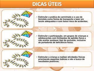 • Estimular a pratica de caminhada e o uso de
bicicleta como forma de transporte e lazer em
locais adequados e com baixo risco de acidentes;
• Estimular a participação, em grupos de crianças e
adolescentes com limitações de aptidão física e
não aceitar qualquer tipo de exclusão, inclusive
de portadores de deficiência física;
• Estimular a criança a realizar atividades físicas
priorizando aspectos lúdicos e não a busca de
resultados positivos;
 