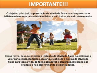 O objetivo principal da prescrição de atividade física na criança é criar o
hábito e o interesse pela atividade física, e não treinar visando desempenho
Dessa forma, deve-se priorizar a inclusão da atividade física no cotidiano e
valorizar a educação física escolar que estimule a prática de atividade
física para toda a vida, de forma agradável e prazerosa, integrando as
crianças e não discriminando os menos aptos.
 