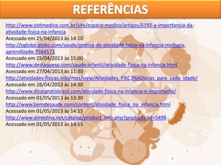 http://www.sitemedico.com.br/site/espaco-medico/artigos/6192-a-importancia-da-
atividade-fisica-na-infancia
Acessado em 25/04/2013 às 14:10
http://oglobo.globo.com/saude/pratica-de-atividade-fisica-na-infancia-melhora-
aprendizado-3564573
Acessado em 25/04/2013 às 15:00
http://www.destaquesp.com/saude-infantil/atividade-fisica-na-infancia.html
Acessado em 27/04/2013 às 11:30
http://atividades-fisicas.info/mos/view/Atividades_F%C3%ADsicas_para_cada_idade/
Acessado em 28/04/2013 às 14:30
http://www.dicasgratisbrasil.com/atividade-fisica-na-infancia-e-importante/
Acessado em 01/05/2013 às 13:30
http://www.bemdesaude.com/content/atividade_fisica_na_infancia.html
Acessado em 01/05/2013 às 14:15
http://www.almedina.net/catalog/product_info.php?products_id=5498
Acessado em 01/05/2013 às 14:55
 