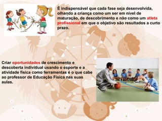 É indispensável que cada fase seja desenvolvida,
olhando a criança como um ser em nível de
maturação, de descobrimento e não como um atleta
profissional em que o objetivo são resultados a curto
prazo.
Criar oportunidades de crescimento e
descoberta individual usando o esporte e a
atividade física como ferramentas é o que cabe
ao professor de Educação Física nas suas
aulas.
 