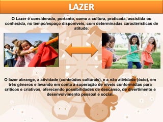 O Lazer é considerado, portanto, como a cultura, praticada, assistida ou
conhecida, no tempo/espaço disponíveis, com determinadas características de
atitude.
O lazer abrange, a atividade (conteúdos culturais), e a não atividade (ócio), em
três gêneros e levando em conta a superação de níveis conformistas para
críticos e criativos, oferecendo possibilidades de descanso, de divertimento e
desenvolvimento pessoal e social.
 