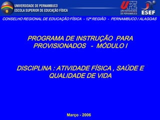 CONSELHO REGIONAL DE EDUCAÇÃO FÍSICA - 12ª REGIÃO - PERNAMBUCO / ALAGOAS




           PROGRAMA DE INSTRUÇÃO PARA
            PROVISIONADOS - MÓDULO I


      DISCIPLINA : ATIVIDADE FÍSICA , SAÚDE E
               QUALIDADE DE VIDA




                              Março - 2006
 