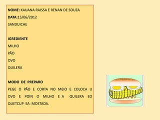 NOME: KAUANA RAISSA E RENAN DE SOUZA
DATA:15/06/2012
SANDUICHE


IGREDIENTE
MILHO
PÃO
OVO
QUILERA


MODO DE PREPARO
PEGE O PÃO E CORTA NO MEIO E COLOCA U
OVO E POIN O MILHO E A        QUILERA EO
QUETCUP EA MOSTADA.
 