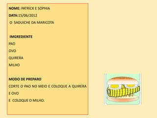 NOME: PATRICK E SOPHIA
DATA:15/06/2012
O SADUICHE DA MARICOTA


IMGREDIENTE
PAO
OVO
QUIRERA
MILHO


MODO DE PREPARO
CORTE O PAO NO MEIO E COLOQUE A QUIRERA
E OVO
E COLOQUE O MILHO.
 