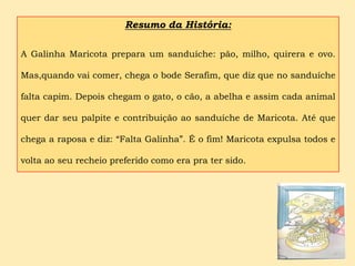 Resumo da História:

A Galinha Maricota prepara um sanduíche: pão, milho, quirera e ovo.

Mas,quando vai comer, chega o bode Serafim, que diz que no sanduíche

falta capim. Depois chegam o gato, o cão, a abelha e assim cada animal

quer dar seu palpite e contribuição ao sanduíche de Maricota. Até que

chega a raposa e diz: “Falta Galinha”. É o fim! Maricota expulsa todos e

volta ao seu recheio preferido como era pra ter sido.
 