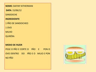 NOME: DAFINY KITHERMAN
DATA: 15/06/12
SANDOICHE
INGREDIEMTE
1 PÃO DE SANDOICHEO
1 OVO
MILHO
QUIRÉRA


MODO DE FAZER
PEGE O PÃO E CORTE O   PÃO   E   PON O
OVO DENTRO    DO   PÃO E O MILIO E PON
NO PÃO
 