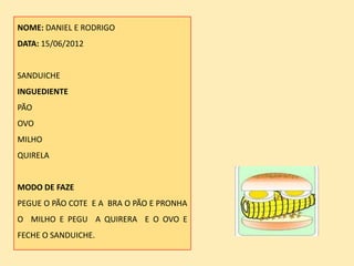NOME: DANIEL E RODRIGO
DATA: 15/06/2012


SANDUICHE
INGUEDIENTE
PÃO
OVO
MILHO
QUIRELA


MODO DE FAZE
PEGUE O PÃO COTE E A BRA O PÃO E PRONHA
O MILHO E PEGU A QUIRERA E O OVO E
FECHE O SANDUICHE.
 