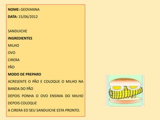 NOME: GEOVANNA
DATA: 15/06/2012


SANDUICHE
INGREDIENTES
MILHO
OVO
CIRERA
PÃO
MODO DE PREPARO
ACRESENTE O PÃO E COLOQUE O MILHO NA
BANDA DO PÃO
DEPOIS PONHA O OVO ENSIMA DO MILHO
DEPOIS COLOQUE
A CIRERA EO SEU SANDUICHE ESTA PRONTO.
 