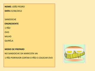 NOME: JOÃO PEDRO
DATA:15/06/2012


SANDOICHE
ENGREDIENTE
1 PÃO
OVO
MILHO
QUIRÉLA


MODO DE PREPARO
NO SANDOICHE DA MARICOTA VAI
1 PÃO PORFAVOR CORTAR O PÃO E COLOCAR OVO
 