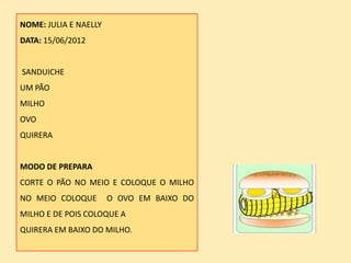 NOME: JULIA E NAELLY
DATA: 15/06/2012


SANDUICHE
UM PÃO
MILHO
OVO
QUIRERA


MODO DE PREPARA
CORTE O PÃO NO MEIO E COLOQUE O MILHO
NO MEIO COLOQUE        O OVO EM BAIXO DO
MILHO E DE POIS COLOQUE A
QUIRERA EM BAIXO DO MILHO.
 